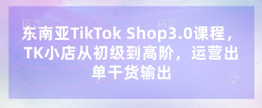 东南亚TikTok Shop3.0课程,TK小店从初级到高阶,运营出单干货输出-优途资源网