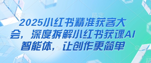 2025小红书精准获客大会，深度拆解小红书获课AI智能体，让创作更简单-优途资源网